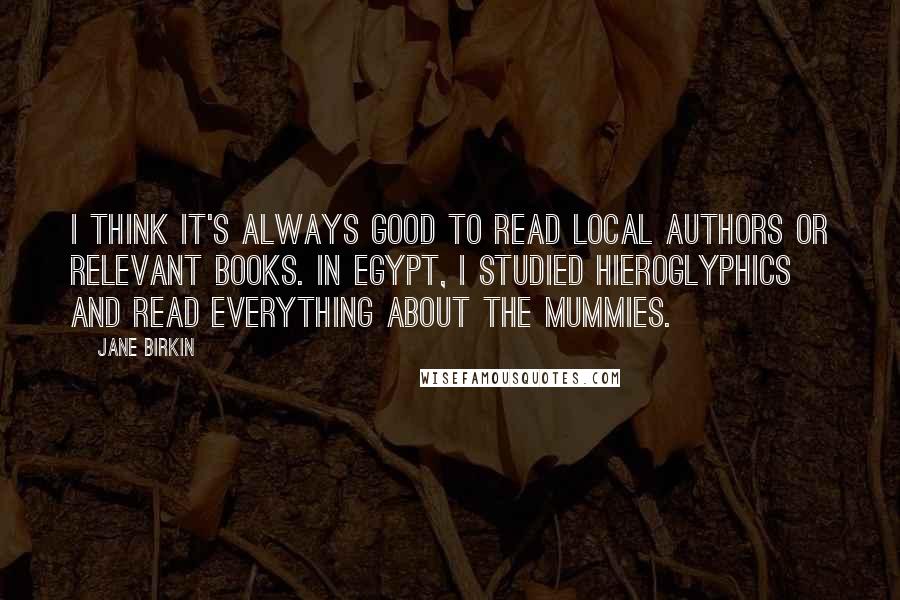 Jane Birkin Quotes: I think it's always good to read local authors or relevant books. In Egypt, I studied hieroglyphics and read everything about the mummies.