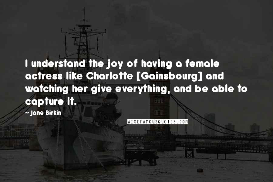 Jane Birkin Quotes: I understand the joy of having a female actress like Charlotte [Gainsbourg] and watching her give everything, and be able to capture it.