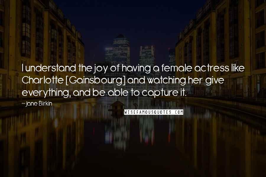 Jane Birkin Quotes: I understand the joy of having a female actress like Charlotte [Gainsbourg] and watching her give everything, and be able to capture it.