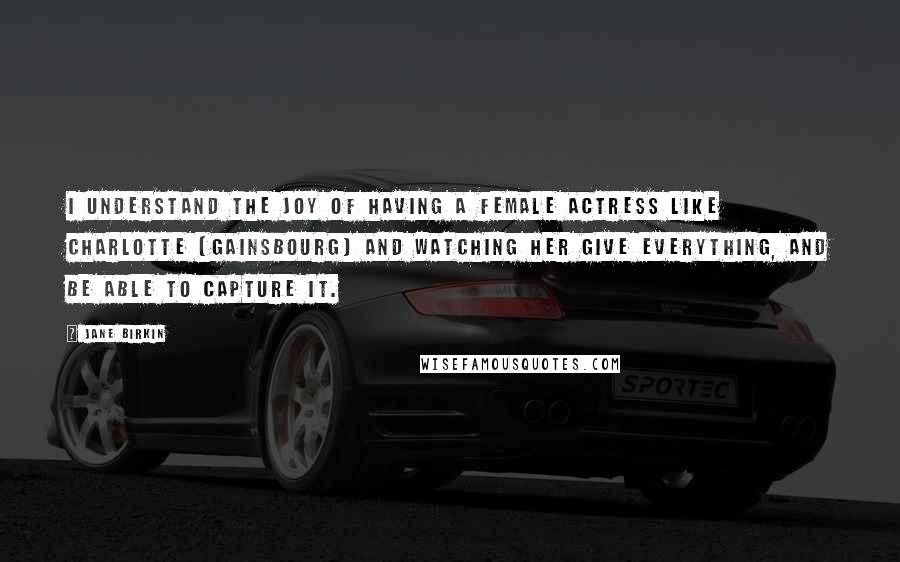 Jane Birkin Quotes: I understand the joy of having a female actress like Charlotte [Gainsbourg] and watching her give everything, and be able to capture it.