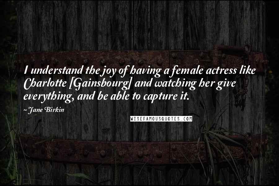 Jane Birkin Quotes: I understand the joy of having a female actress like Charlotte [Gainsbourg] and watching her give everything, and be able to capture it.