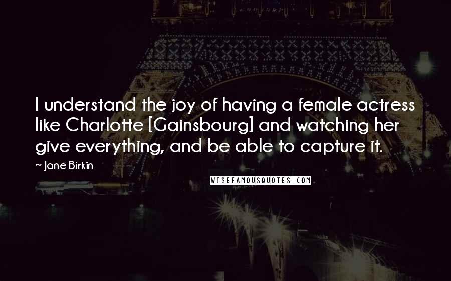 Jane Birkin Quotes: I understand the joy of having a female actress like Charlotte [Gainsbourg] and watching her give everything, and be able to capture it.