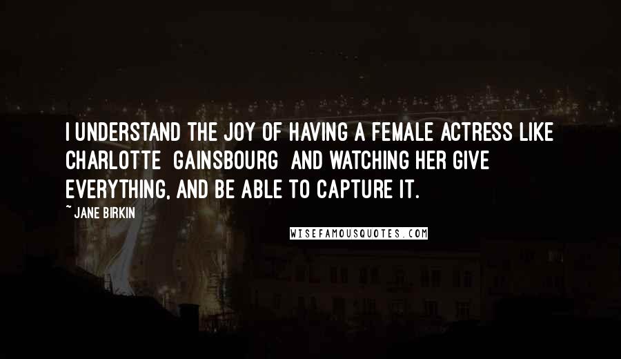 Jane Birkin Quotes: I understand the joy of having a female actress like Charlotte [Gainsbourg] and watching her give everything, and be able to capture it.