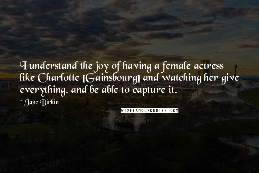 Jane Birkin Quotes: I understand the joy of having a female actress like Charlotte [Gainsbourg] and watching her give everything, and be able to capture it.