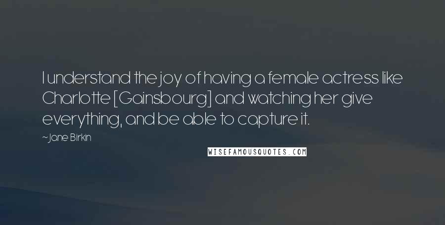 Jane Birkin Quotes: I understand the joy of having a female actress like Charlotte [Gainsbourg] and watching her give everything, and be able to capture it.