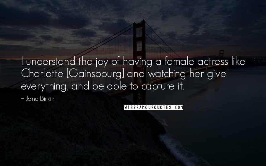 Jane Birkin Quotes: I understand the joy of having a female actress like Charlotte [Gainsbourg] and watching her give everything, and be able to capture it.