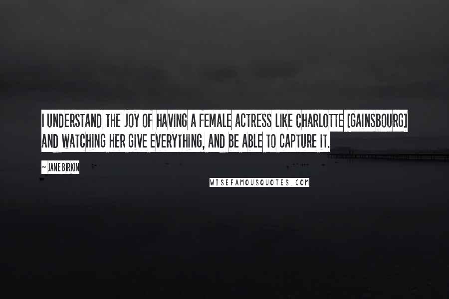 Jane Birkin Quotes: I understand the joy of having a female actress like Charlotte [Gainsbourg] and watching her give everything, and be able to capture it.