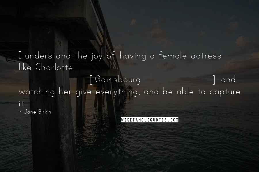 Jane Birkin Quotes: I understand the joy of having a female actress like Charlotte [Gainsbourg] and watching her give everything, and be able to capture it.