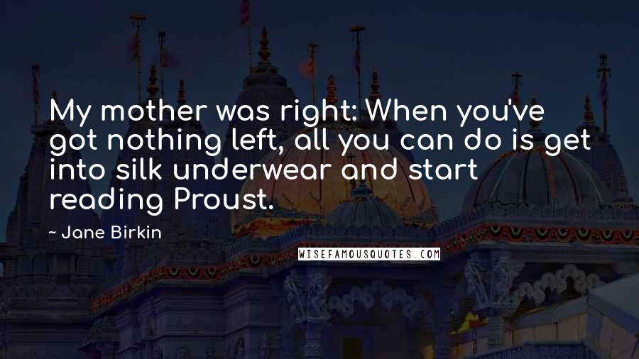 Jane Birkin Quotes: My mother was right: When you've got nothing left, all you can do is get into silk underwear and start reading Proust.