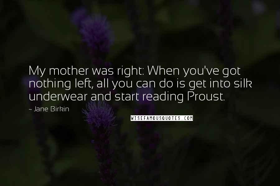 Jane Birkin Quotes: My mother was right: When you've got nothing left, all you can do is get into silk underwear and start reading Proust.