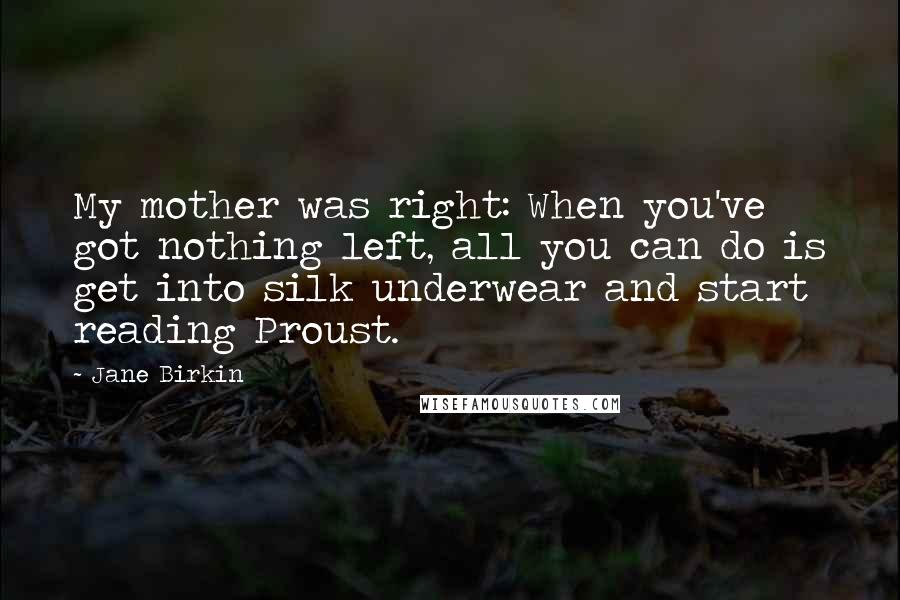 Jane Birkin Quotes: My mother was right: When you've got nothing left, all you can do is get into silk underwear and start reading Proust.