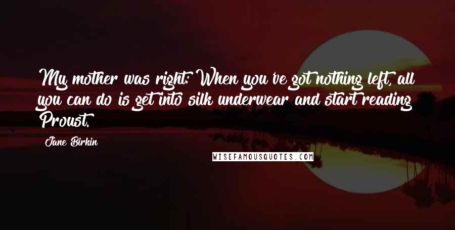 Jane Birkin Quotes: My mother was right: When you've got nothing left, all you can do is get into silk underwear and start reading Proust.