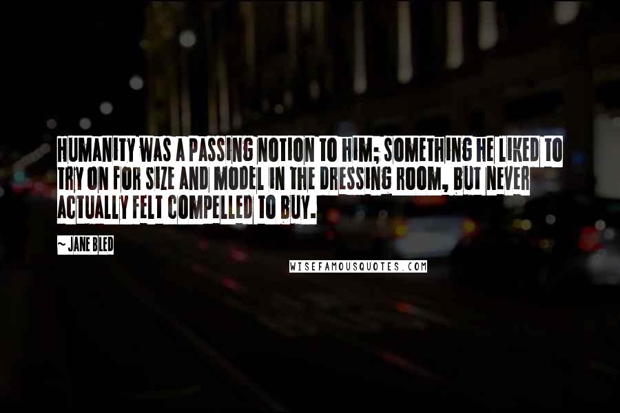 Jane Bled Quotes: Humanity was a passing notion to him; something he liked to try on for size and model in the dressing room, but never actually felt compelled to buy.