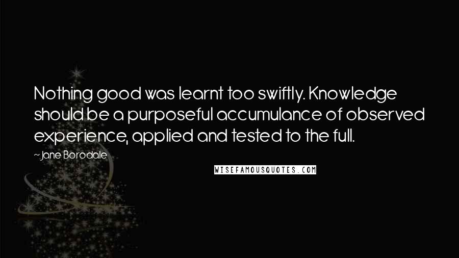 Jane Borodale Quotes: Nothing good was learnt too swiftly. Knowledge should be a purposeful accumulance of observed experience, applied and tested to the full.