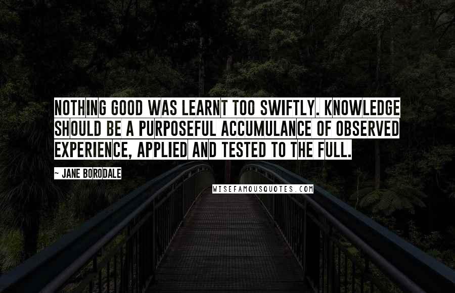 Jane Borodale Quotes: Nothing good was learnt too swiftly. Knowledge should be a purposeful accumulance of observed experience, applied and tested to the full.