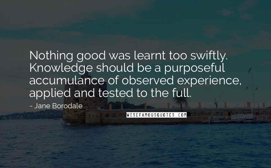 Jane Borodale Quotes: Nothing good was learnt too swiftly. Knowledge should be a purposeful accumulance of observed experience, applied and tested to the full.