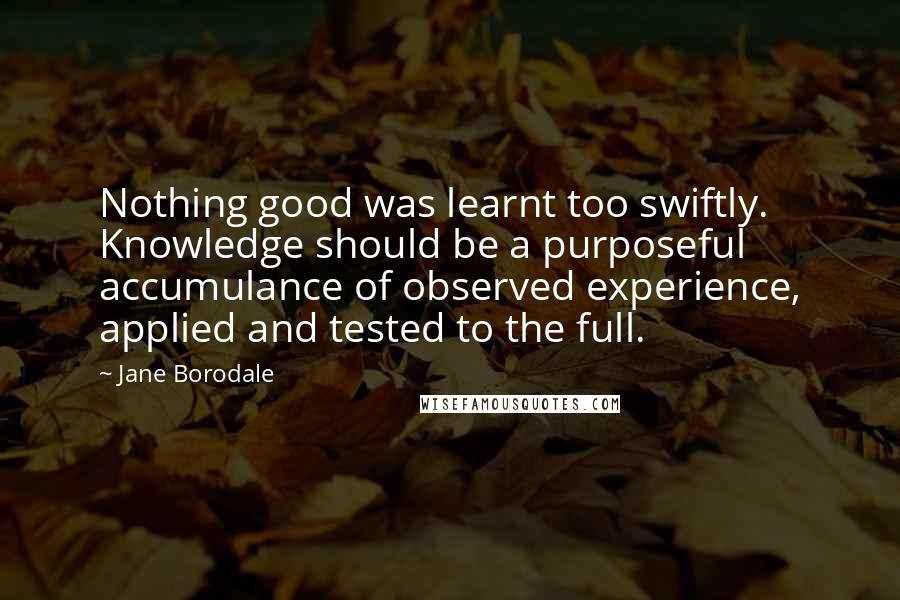 Jane Borodale Quotes: Nothing good was learnt too swiftly. Knowledge should be a purposeful accumulance of observed experience, applied and tested to the full.