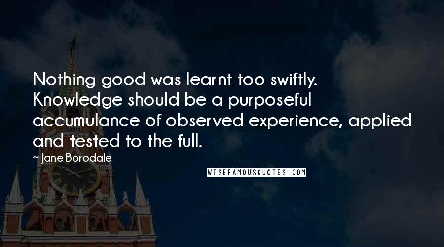 Jane Borodale Quotes: Nothing good was learnt too swiftly. Knowledge should be a purposeful accumulance of observed experience, applied and tested to the full.