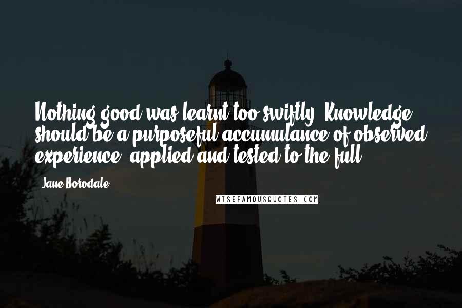 Jane Borodale Quotes: Nothing good was learnt too swiftly. Knowledge should be a purposeful accumulance of observed experience, applied and tested to the full.