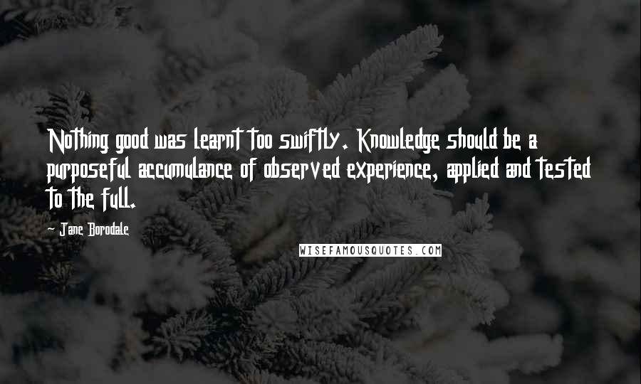 Jane Borodale Quotes: Nothing good was learnt too swiftly. Knowledge should be a purposeful accumulance of observed experience, applied and tested to the full.