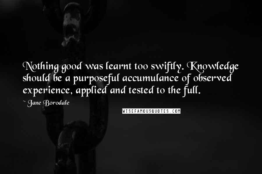 Jane Borodale Quotes: Nothing good was learnt too swiftly. Knowledge should be a purposeful accumulance of observed experience, applied and tested to the full.