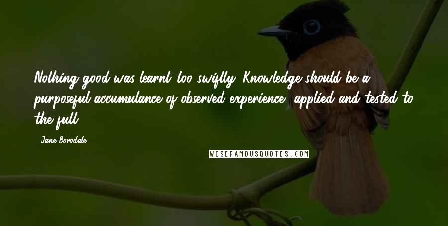 Jane Borodale Quotes: Nothing good was learnt too swiftly. Knowledge should be a purposeful accumulance of observed experience, applied and tested to the full.