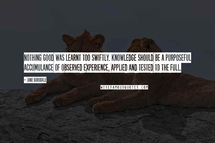 Jane Borodale Quotes: Nothing good was learnt too swiftly. Knowledge should be a purposeful accumulance of observed experience, applied and tested to the full.