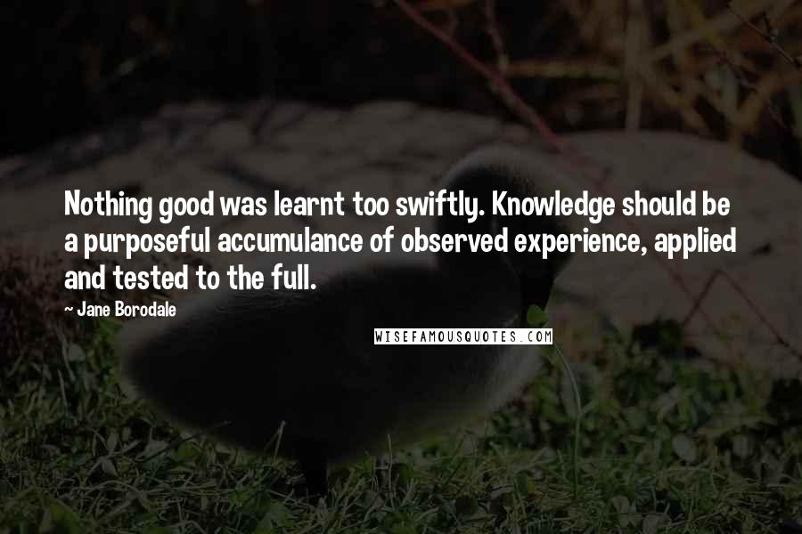 Jane Borodale Quotes: Nothing good was learnt too swiftly. Knowledge should be a purposeful accumulance of observed experience, applied and tested to the full.