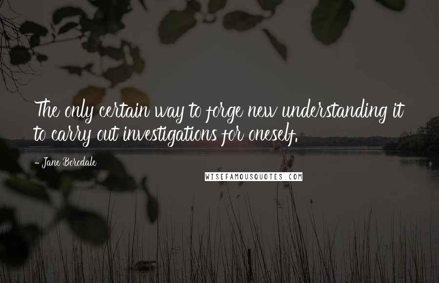 Jane Borodale Quotes: The only certain way to forge new understanding it to carry out investigations for oneself.