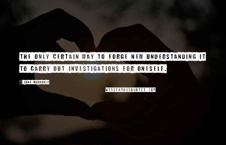 Jane Borodale Quotes: The only certain way to forge new understanding it to carry out investigations for oneself.