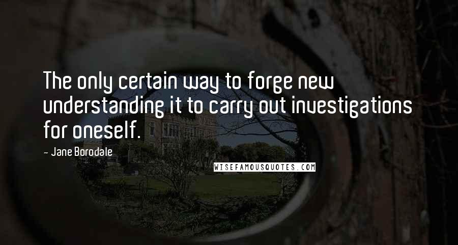Jane Borodale Quotes: The only certain way to forge new understanding it to carry out investigations for oneself.