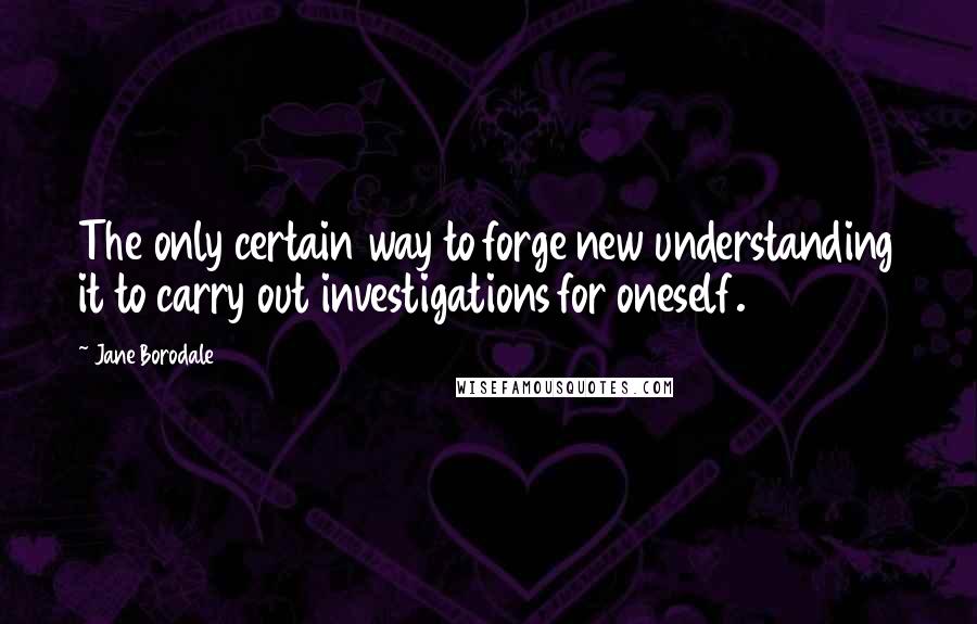 Jane Borodale Quotes: The only certain way to forge new understanding it to carry out investigations for oneself.