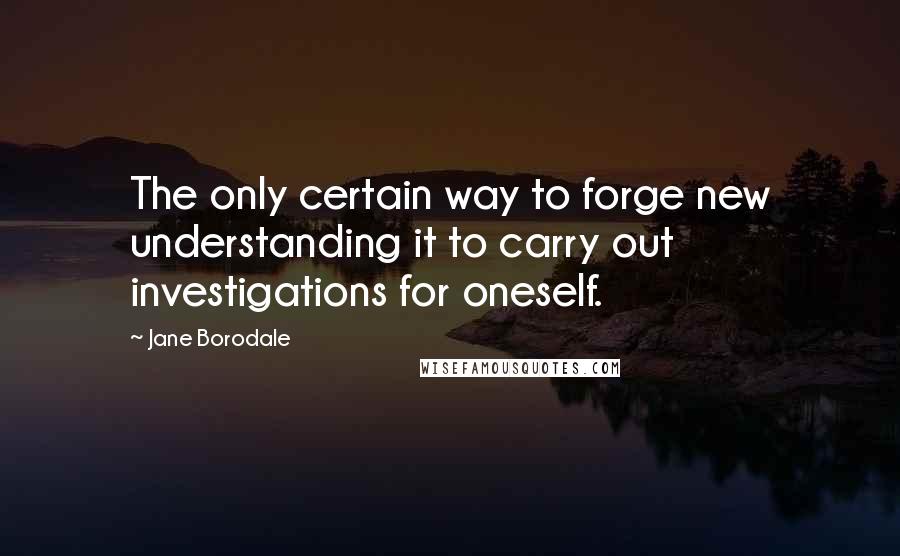 Jane Borodale Quotes: The only certain way to forge new understanding it to carry out investigations for oneself.