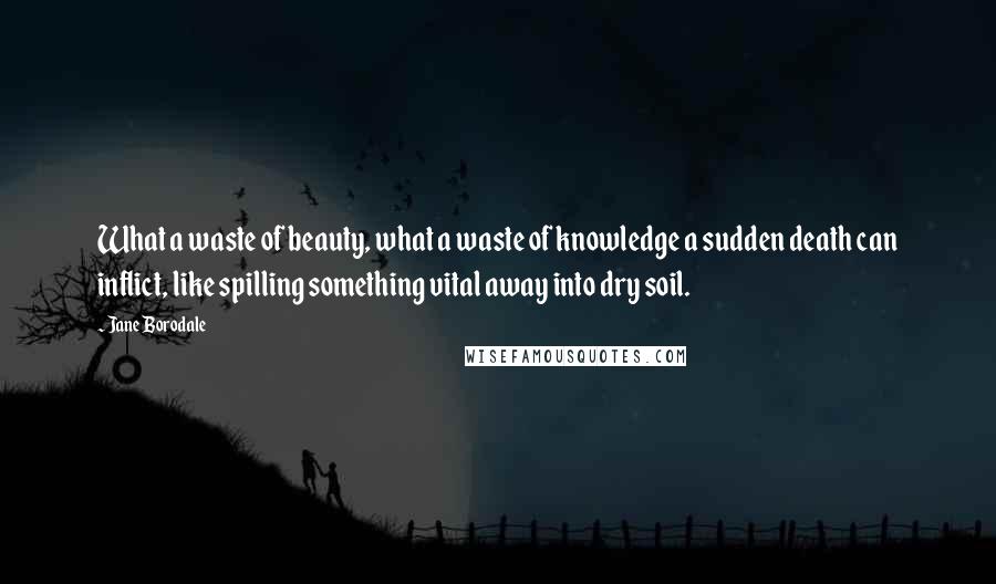 Jane Borodale Quotes: What a waste of beauty, what a waste of knowledge a sudden death can inflict, like spilling something vital away into dry soil.