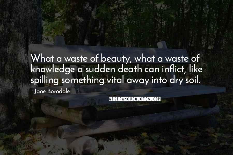 Jane Borodale Quotes: What a waste of beauty, what a waste of knowledge a sudden death can inflict, like spilling something vital away into dry soil.