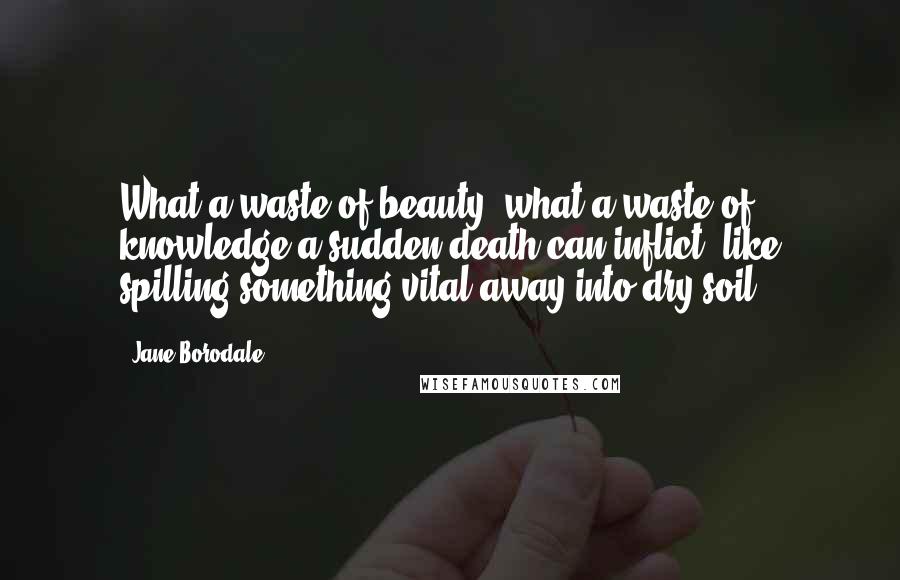 Jane Borodale Quotes: What a waste of beauty, what a waste of knowledge a sudden death can inflict, like spilling something vital away into dry soil.