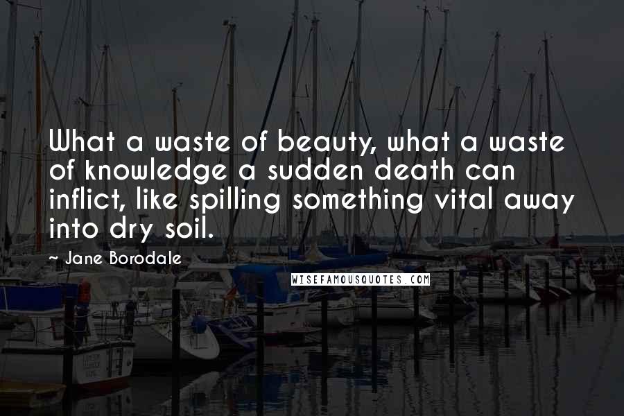 Jane Borodale Quotes: What a waste of beauty, what a waste of knowledge a sudden death can inflict, like spilling something vital away into dry soil.