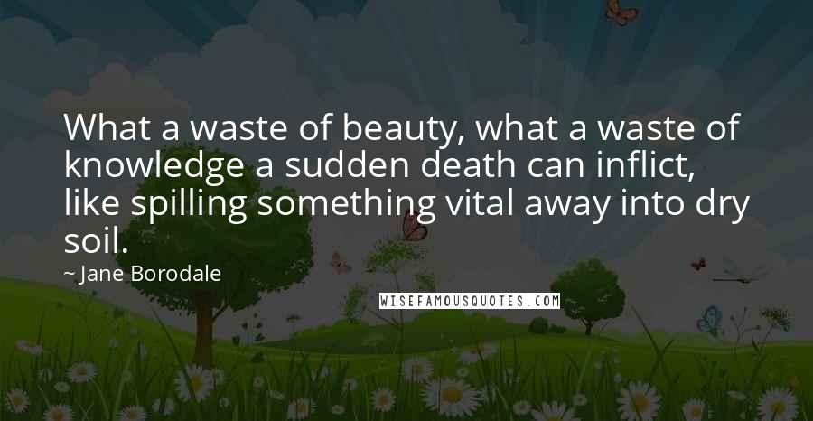 Jane Borodale Quotes: What a waste of beauty, what a waste of knowledge a sudden death can inflict, like spilling something vital away into dry soil.