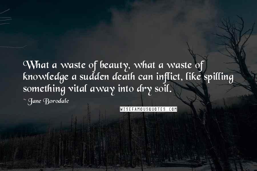 Jane Borodale Quotes: What a waste of beauty, what a waste of knowledge a sudden death can inflict, like spilling something vital away into dry soil.