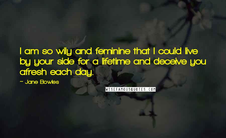 Jane Bowles Quotes: I am so wily and feminine that I could live by your side for a lifetime and deceive you afresh each day.