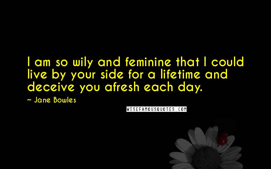 Jane Bowles Quotes: I am so wily and feminine that I could live by your side for a lifetime and deceive you afresh each day.