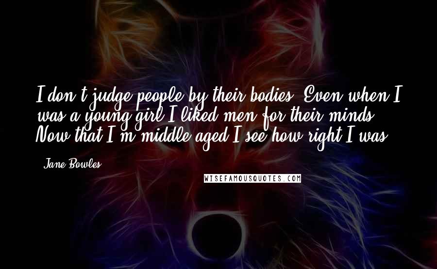 Jane Bowles Quotes: I don't judge people by their bodies. Even when I was a young girl I liked men for their minds. Now that I'm middle-aged I see how right I was.