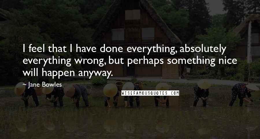 Jane Bowles Quotes: I feel that I have done everything, absolutely everything wrong, but perhaps something nice will happen anyway.