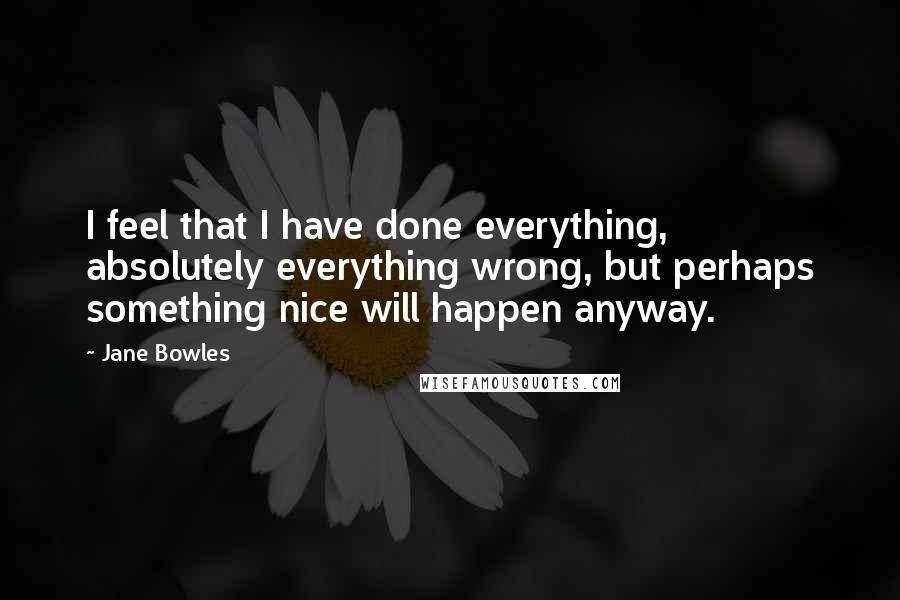 Jane Bowles Quotes: I feel that I have done everything, absolutely everything wrong, but perhaps something nice will happen anyway.