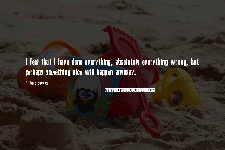 Jane Bowles Quotes: I feel that I have done everything, absolutely everything wrong, but perhaps something nice will happen anyway.