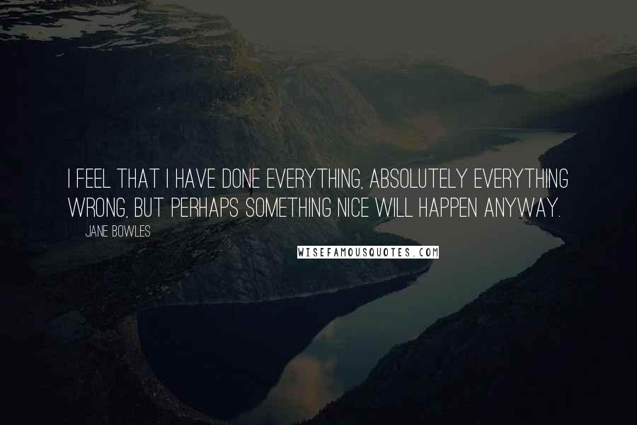 Jane Bowles Quotes: I feel that I have done everything, absolutely everything wrong, but perhaps something nice will happen anyway.