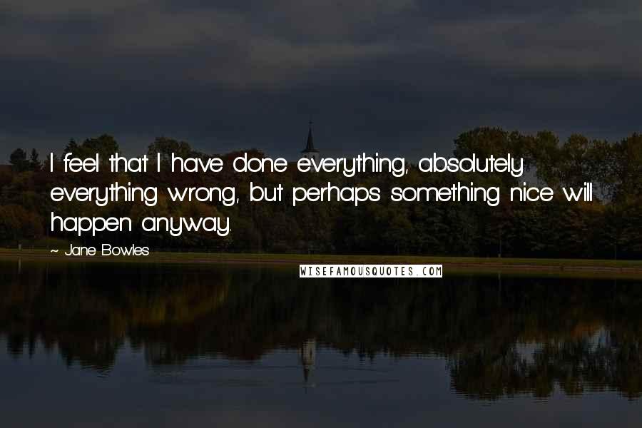 Jane Bowles Quotes: I feel that I have done everything, absolutely everything wrong, but perhaps something nice will happen anyway.