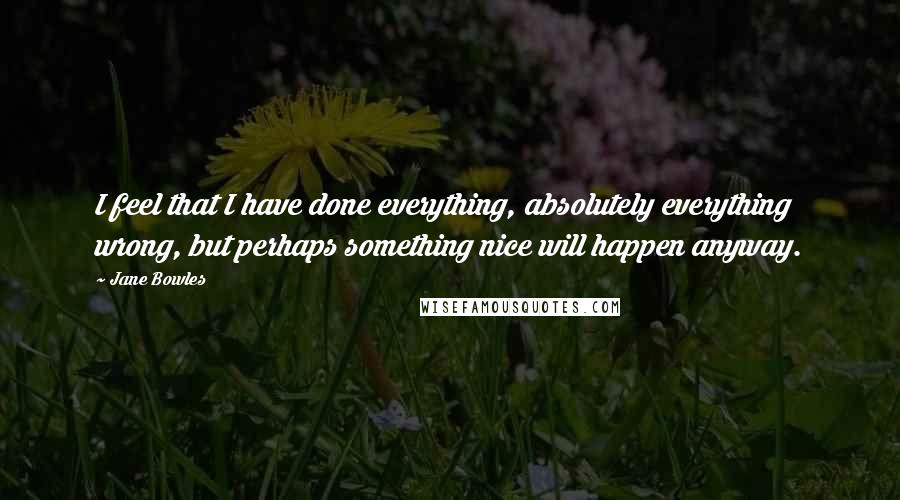 Jane Bowles Quotes: I feel that I have done everything, absolutely everything wrong, but perhaps something nice will happen anyway.