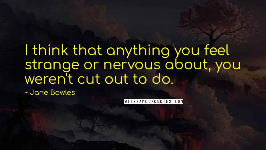 Jane Bowles Quotes: I think that anything you feel strange or nervous about, you weren't cut out to do.