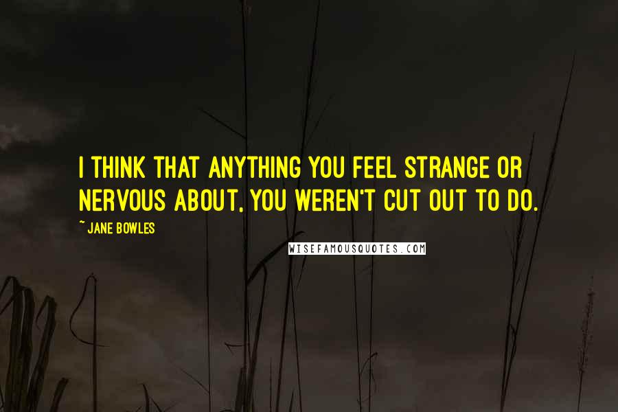 Jane Bowles Quotes: I think that anything you feel strange or nervous about, you weren't cut out to do.